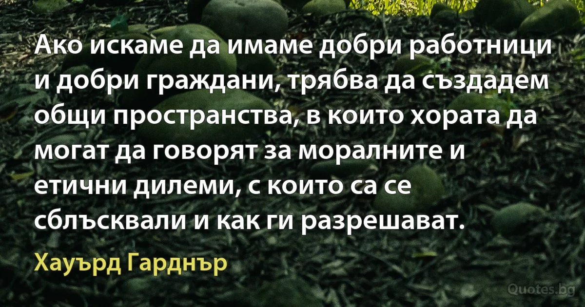 Ако искаме да имаме добри работници и добри граждани, трябва да създадем общи пространства, в които хората да могат да говорят за моралните и етични дилеми, с които са се сблъсквали и как ги разрешават. (Хауърд Гарднър)