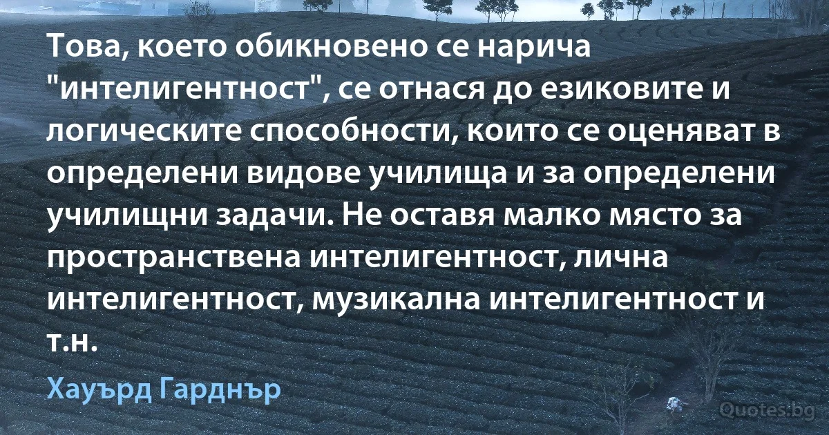 Това, което обикновено се нарича "интелигентност", се отнася до езиковите и логическите способности, които се оценяват в определени видове училища и за определени училищни задачи. Не оставя малко място за пространствена интелигентност, лична интелигентност, музикална интелигентност и т.н. (Хауърд Гарднър)