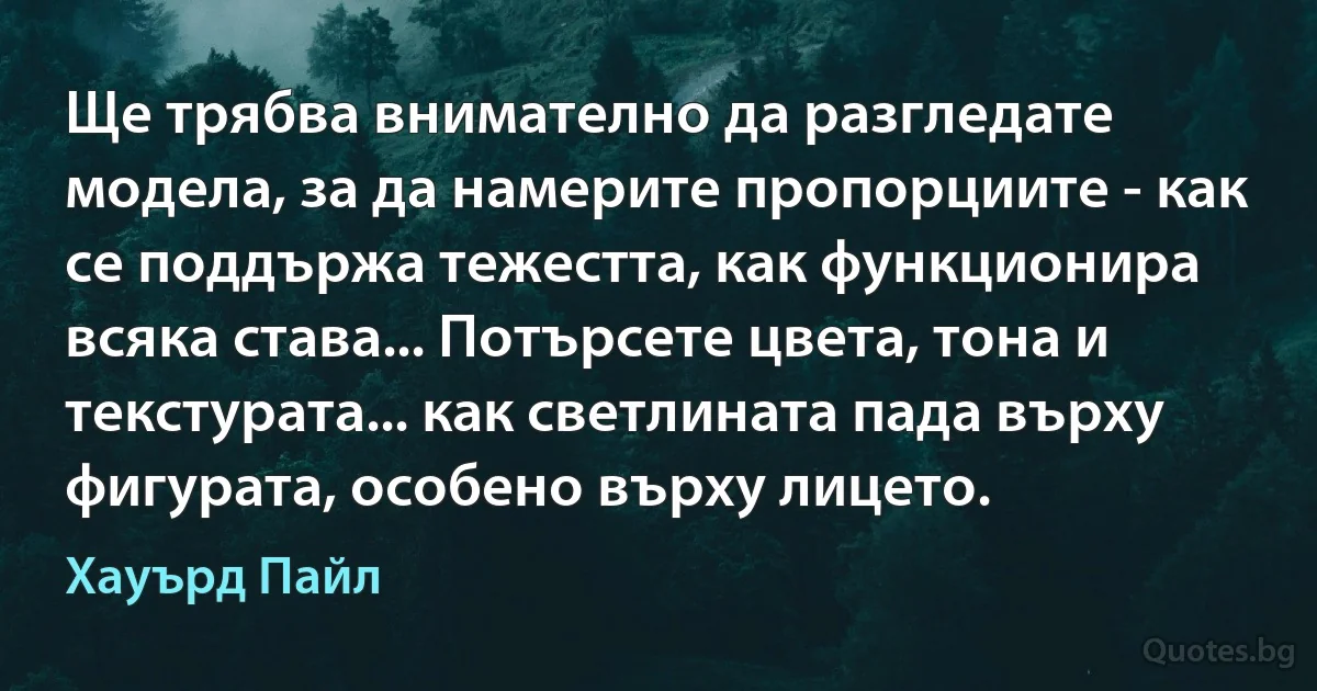 Ще трябва внимателно да разгледате модела, за да намерите пропорциите - как се поддържа тежестта, как функционира всяка става... Потърсете цвета, тона и текстурата... как светлината пада върху фигурата, особено върху лицето. (Хауърд Пайл)