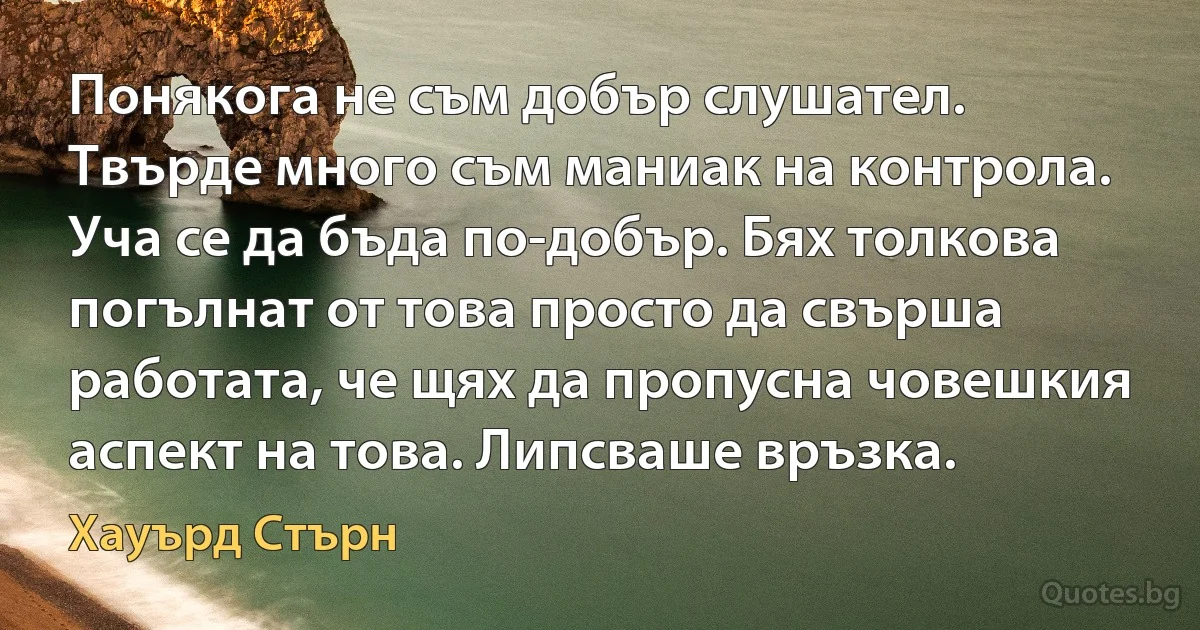 Понякога не съм добър слушател. Твърде много съм маниак на контрола. Уча се да бъда по-добър. Бях толкова погълнат от това просто да свърша работата, че щях да пропусна човешкия аспект на това. Липсваше връзка. (Хауърд Стърн)