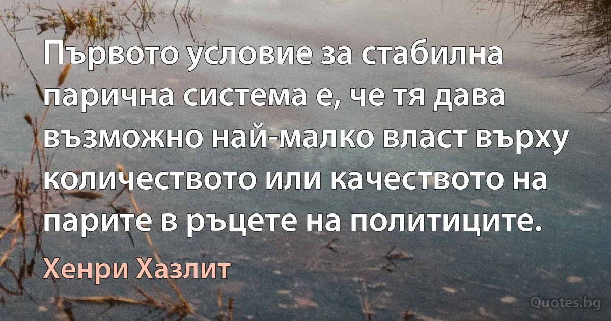 Първото условие за стабилна парична система е, че тя дава възможно най-малко власт върху количеството или качеството на парите в ръцете на политиците. (Хенри Хазлит)