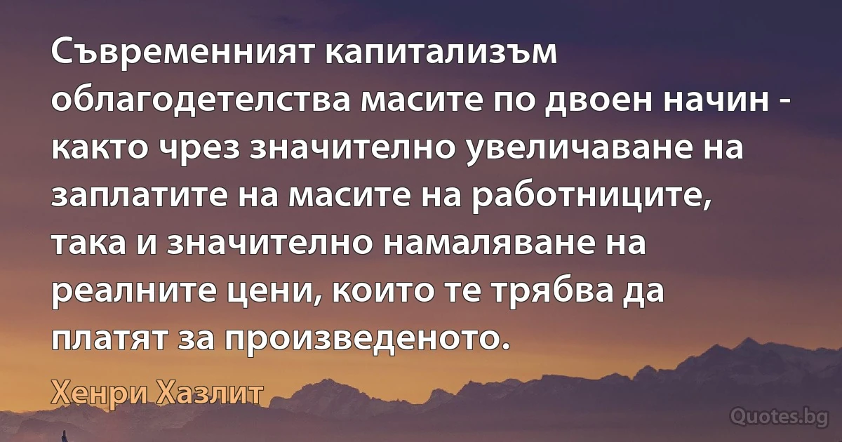 Съвременният капитализъм облагодетелства масите по двоен начин - както чрез значително увеличаване на заплатите на масите на работниците, така и значително намаляване на реалните цени, които те трябва да платят за произведеното. (Хенри Хазлит)