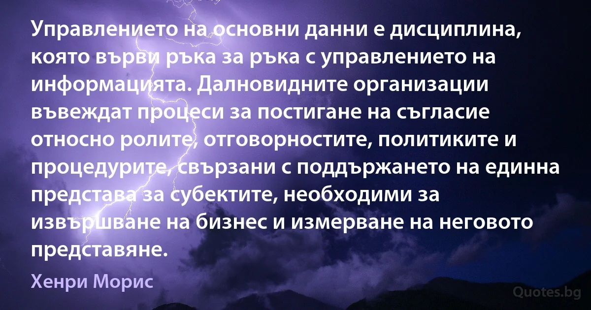 Управлението на основни данни е дисциплина, която върви ръка за ръка с управлението на информацията. Далновидните организации въвеждат процеси за постигане на съгласие относно ролите, отговорностите, политиките и процедурите, свързани с поддържането на единна представа за субектите, необходими за извършване на бизнес и измерване на неговото представяне. (Хенри Морис)