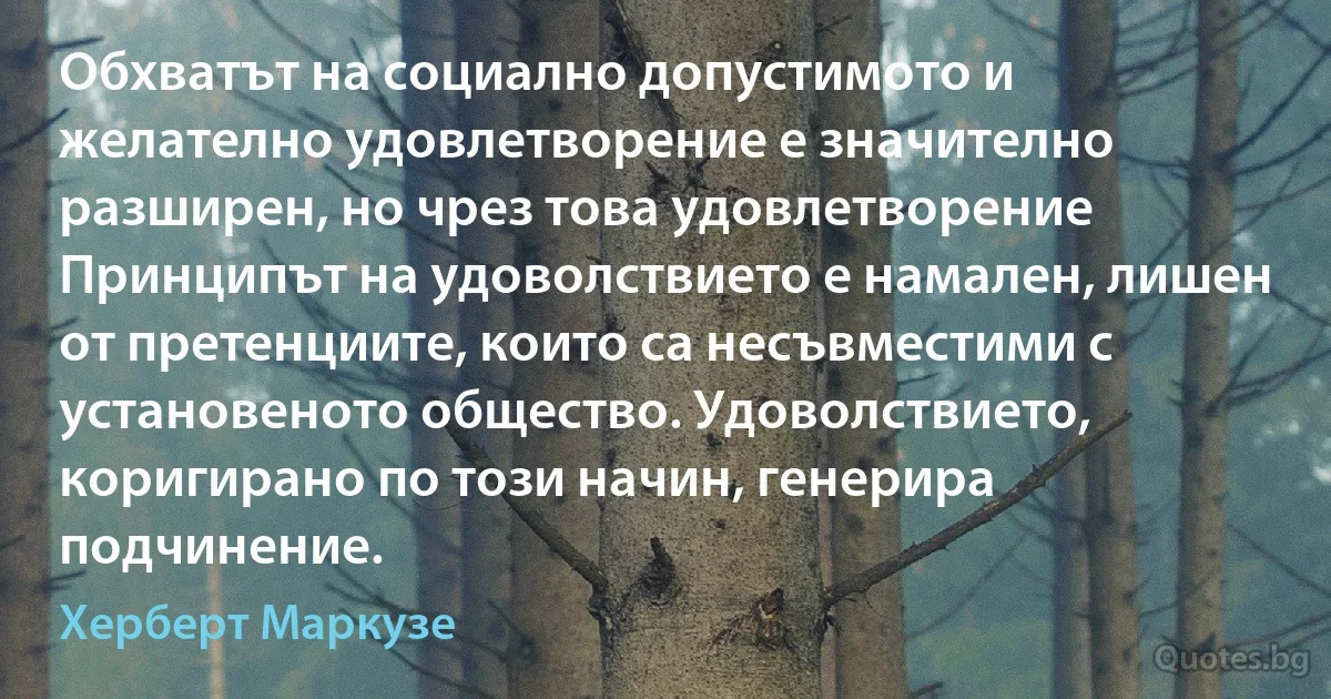 Обхватът на социално допустимото и желателно удовлетворение е значително разширен, но чрез това удовлетворение Принципът на удоволствието е намален, лишен от претенциите, които са несъвместими с установеното общество. Удоволствието, коригирано по този начин, генерира подчинение. (Херберт Маркузе)