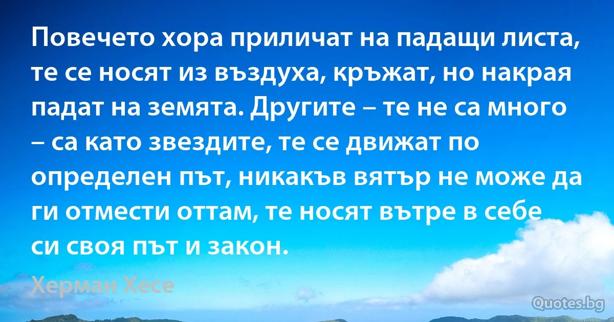 Повечето хора приличат на падащи листа, те се носят из въздуха, кръжат, но накрая падат на земята. Другите – те не са много – са като звездите, те се движат по определен път, никакъв вятър не може да ги отмести оттам, те носят вътре в себе си своя път и закон. (Херман Хесе)