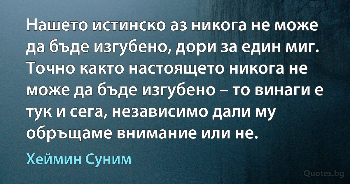 Нашето истинско аз никога не може да бъде изгубено, дори за един миг. Точно както настоящето никога не може да бъде изгубено – то винаги е тук и сега, независимо дали му обръщаме внимание или не. (Хеймин Суним)