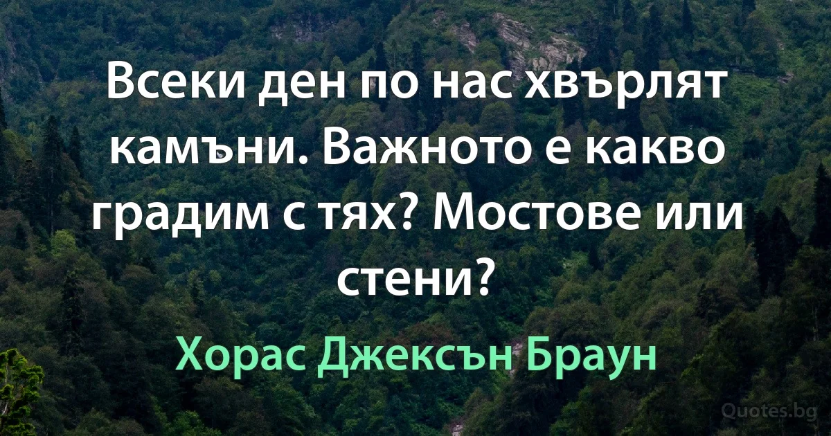 Всеки ден по нас хвърлят камъни. Важното е какво градим с тях? Мостове или стени? (Хорас Джексън Браун)