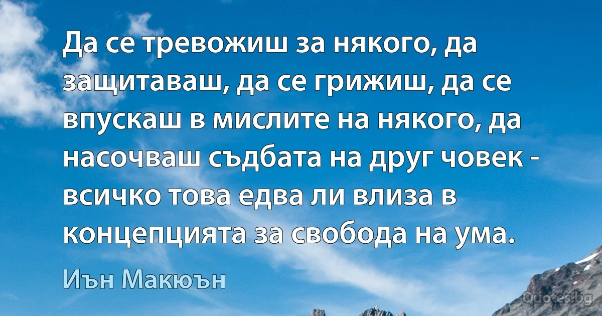 Да се тревожиш за някого, да защитаваш, да се грижиш, да се впускаш в мислите на някого, да насочваш съдбата на друг човек - всичко това едва ли влиза в концепцията за свобода на ума. (Иън Макюън)