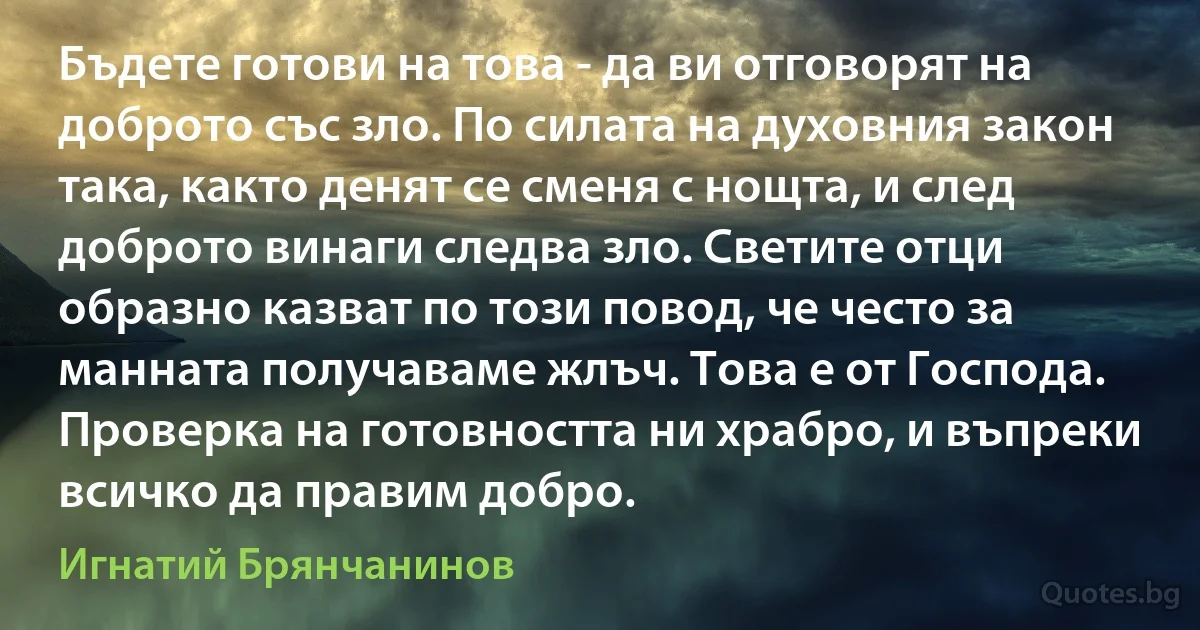 Бъдете готови на това - да ви отговорят на доброто със зло. По силата на духовния закон така, както денят се сменя с нощта, и след доброто винаги следва зло. Светите отци образно казват по този повод, че често за манната получаваме жлъч. Това е от Господа. Проверка на готовността ни храбро, и въпреки всичко да правим добро. (Игнатий Брянчанинов)