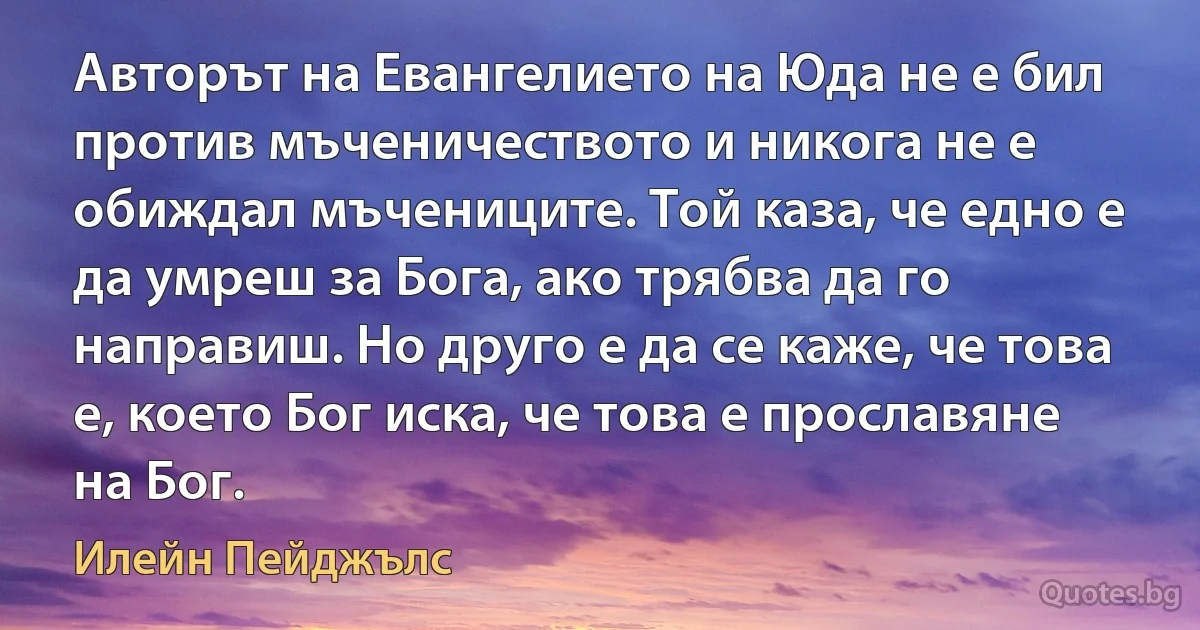 Авторът на Евангелието на Юда не е бил против мъченичеството и никога не е обиждал мъчениците. Той каза, че едно е да умреш за Бога, ако трябва да го направиш. Но друго е да се каже, че това е, което Бог иска, че това е прославяне на Бог. (Илейн Пейджълс)