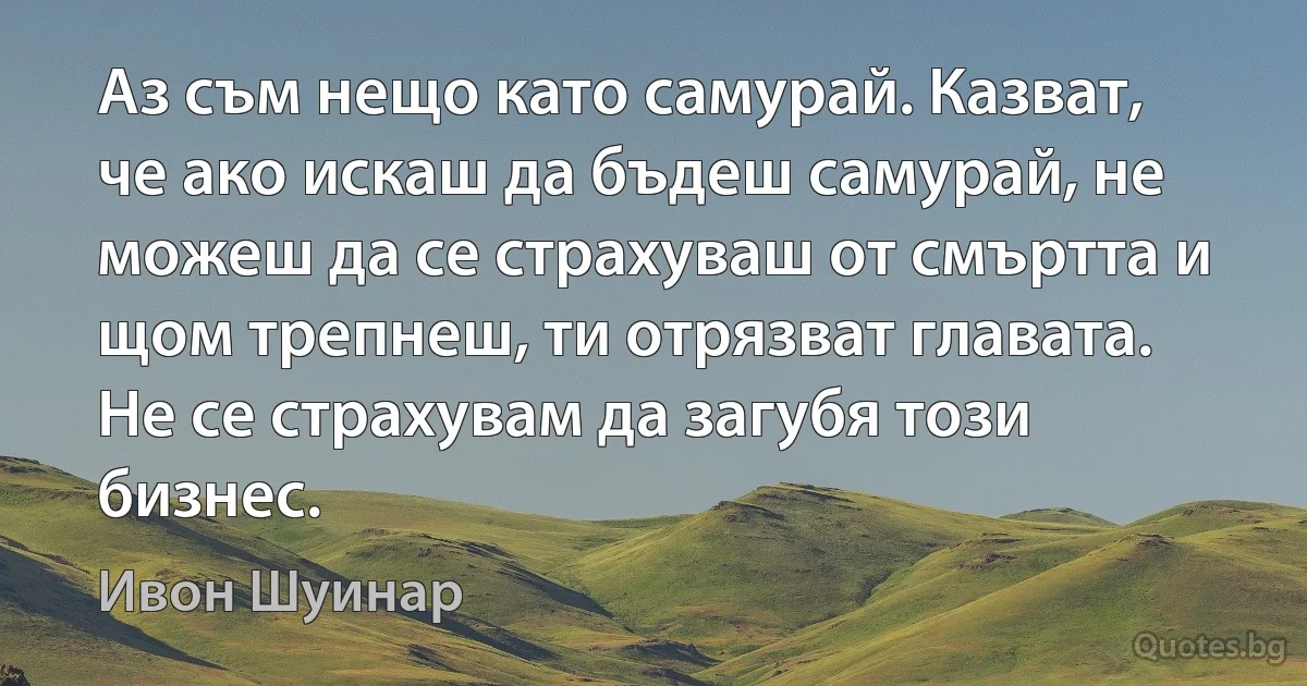 Аз съм нещо като самурай. Казват, че ако искаш да бъдеш самурай, не можеш да се страхуваш от смъртта и щом трепнеш, ти отрязват главата. Не се страхувам да загубя този бизнес. (Ивон Шуинар)