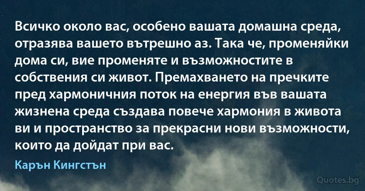 Всичко около вас, особено вашата домашна среда, отразява вашето вътрешно аз. Така че, променяйки дома си, вие променяте и възможностите в собствения си живот. Премахването на пречките пред хармоничния поток на енергия във вашата жизнена среда създава повече хармония в живота ви и пространство за прекрасни нови възможности, които да дойдат при вас. (Карън Кингстън)