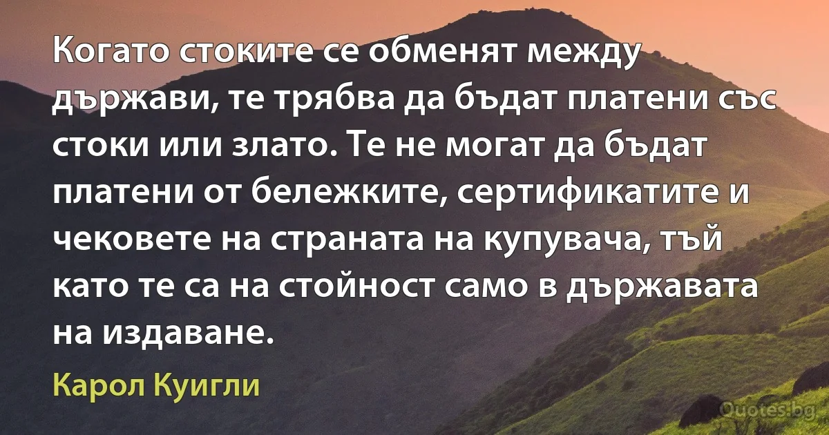 Когато стоките се обменят между държави, те трябва да бъдат платени със стоки или злато. Те не могат да бъдат платени от бележките, сертификатите и чековете на страната на купувача, тъй като те са на стойност само в държавата на издаване. (Карол Куигли)