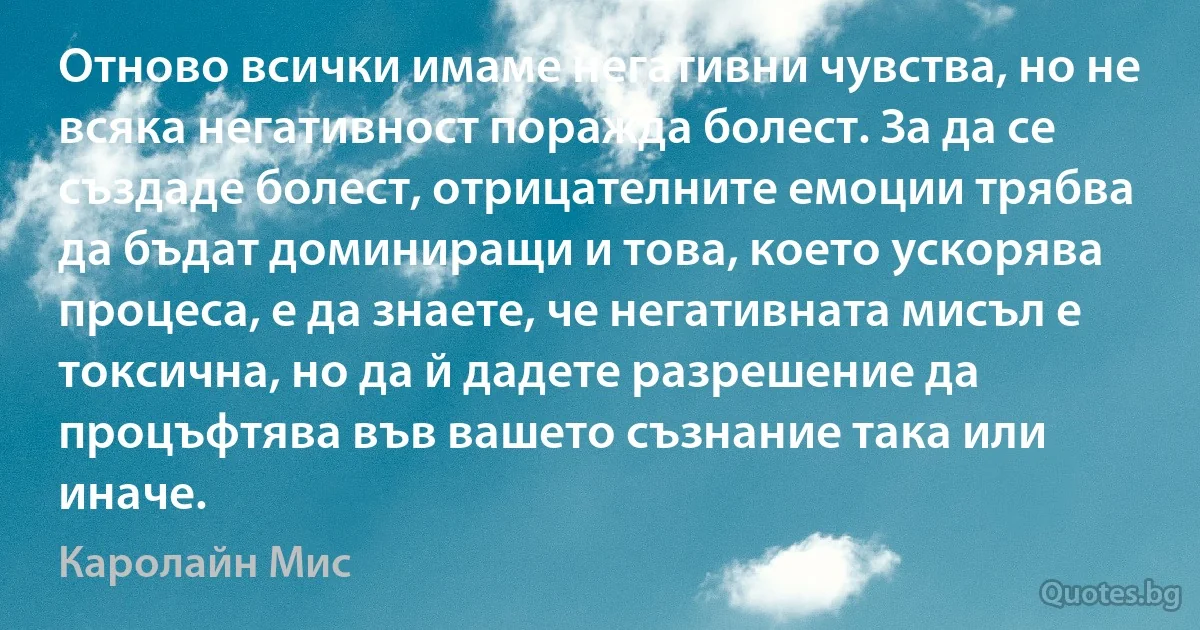 Отново всички имаме негативни чувства, но не всяка негативност поражда болест. За да се създаде болест, отрицателните емоции трябва да бъдат доминиращи и това, което ускорява процеса, е да знаете, че негативната мисъл е токсична, но да й дадете разрешение да процъфтява във вашето съзнание така или иначе. (Каролайн Мис)