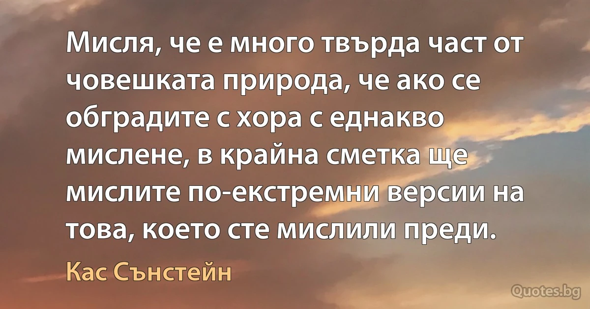 Мисля, че е много твърда част от човешката природа, че ако се обградите с хора с еднакво мислене, в крайна сметка ще мислите по-екстремни версии на това, което сте мислили преди. (Кас Сънстейн)