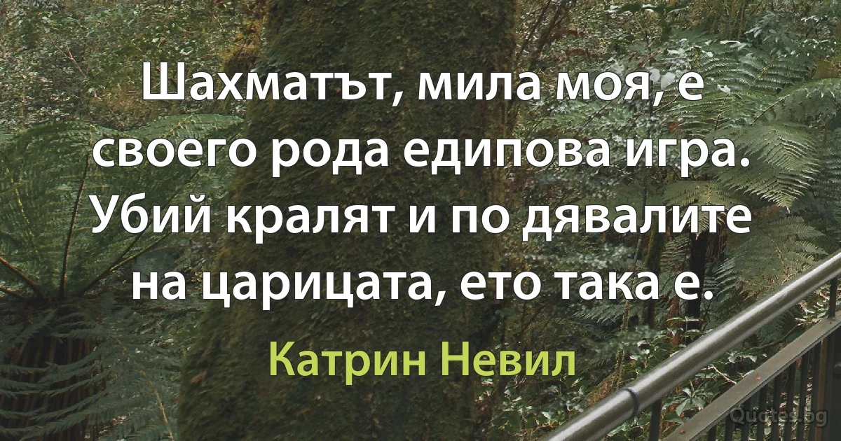 Шахматът, мила моя, е своего рода едипова игра. Убий кралят и по дявалите на царицата, ето така е. (Катрин Невил)