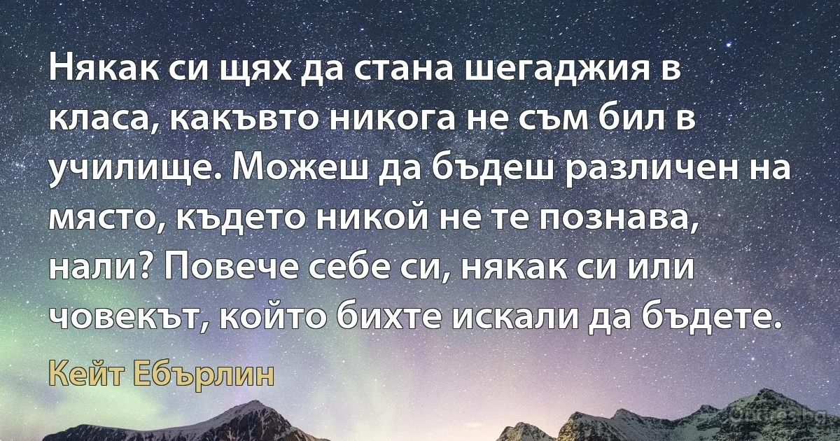 Някак си щях да стана шегаджия в класа, какъвто никога не съм бил в училище. Можеш да бъдеш различен на място, където никой не те познава, нали? Повече себе си, някак си или човекът, който бихте искали да бъдете. (Кейт Ебърлин)