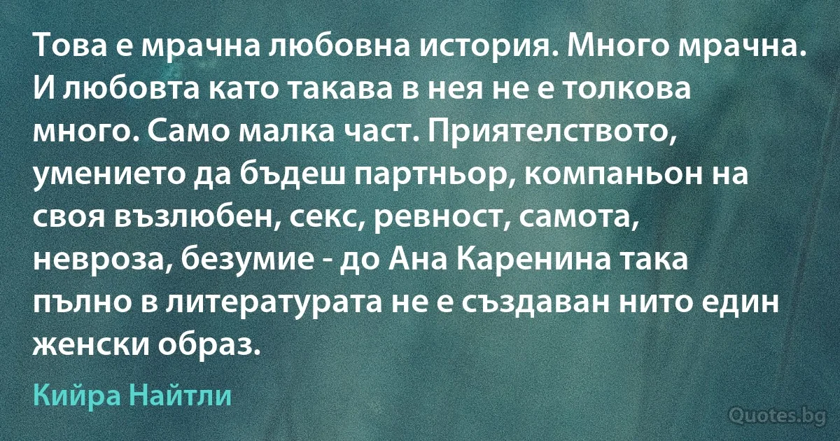 Това е мрачна любовна история. Много мрачна. И любовта като такава в нея не е толкова много. Само малка част. Приятелството, умението да бъдеш партньор, компаньон на своя възлюбен, секс, ревност, самота, невроза, безумие - до Ана Каренина така пълно в литературата не е създаван нито един женски образ. (Кийра Найтли)