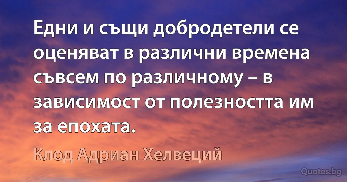 Едни и същи добродетели се оценяват в различни времена съвсем по различному – в зависимост от полезността им за епохата. (Клод Адриан Хелвеций)