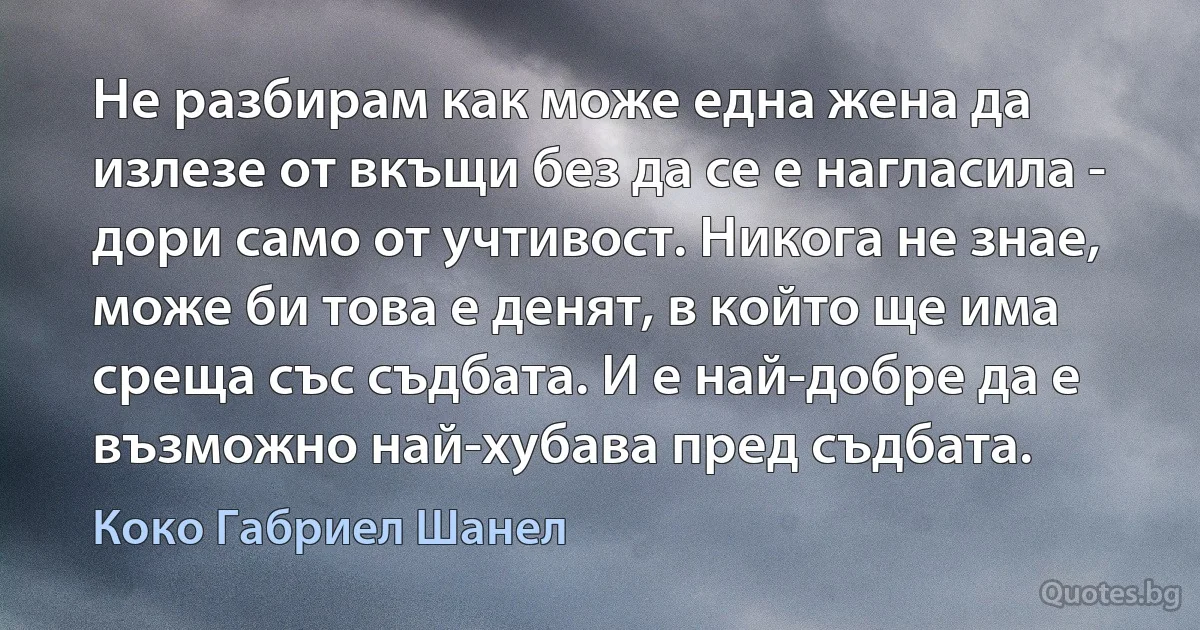 Не разбирам как може една жена да излезе от вкъщи без да се е нагласила - дори само от учтивост. Никога не знае, може би това е денят, в който ще има среща със съдбата. И е най-добре да е възможно най-хубава пред съдбата. (Коко Габриел Шанел)