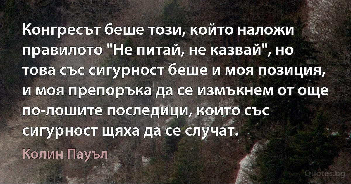 Конгресът беше този, който наложи правилото "Не питай, не казвай", но това със сигурност беше и моя позиция, и моя препоръка да се измъкнем от още по-лошите последици, които със сигурност щяха да се случат. (Колин Пауъл)