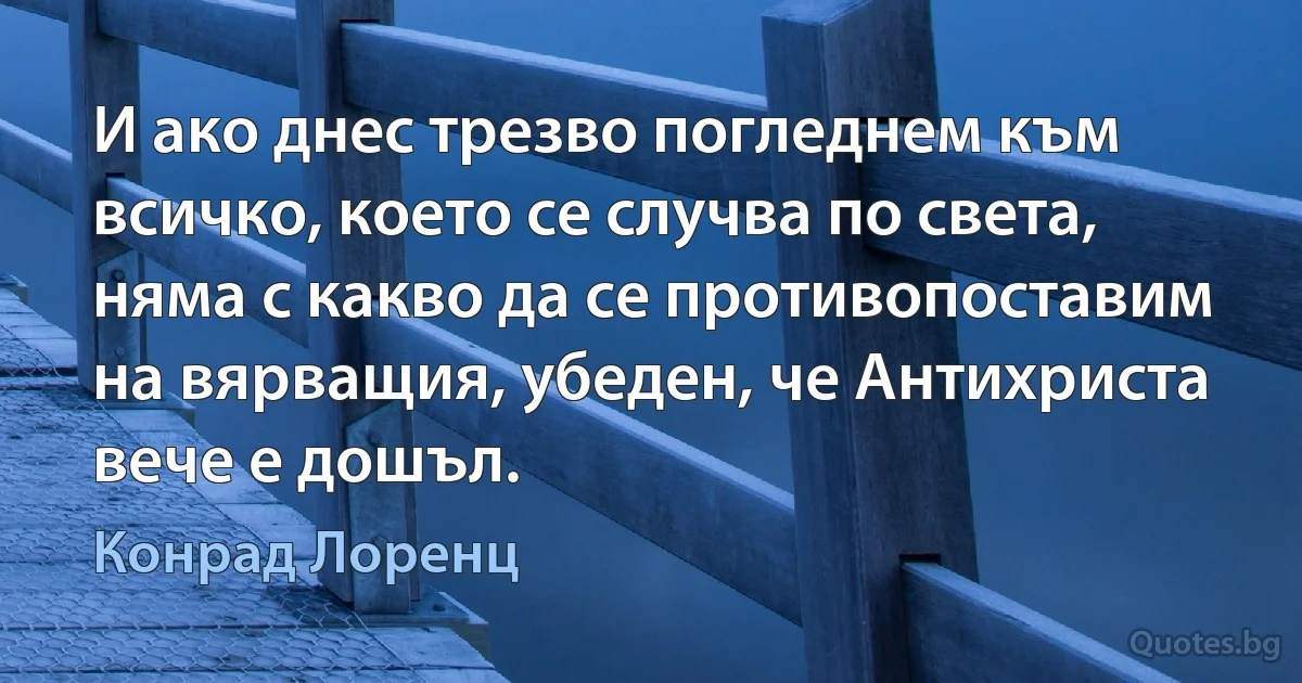 И ако днес трезво погледнем към всичко, което се случва по света, няма с какво да се противопоставим на вярващия, убеден, че Антихриста вече е дошъл. (Конрад Лоренц)