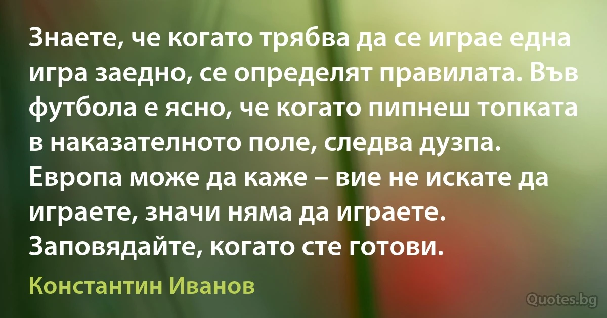 Знаете, че когато трябва да се играе една игра заедно, се определят правилата. Във футбола е ясно, че когато пипнеш топката в наказателното поле, следва дузпа. Европа може да каже – вие не искате да играете, значи няма да играете. Заповядайте, когато сте готови. (Константин Иванов)