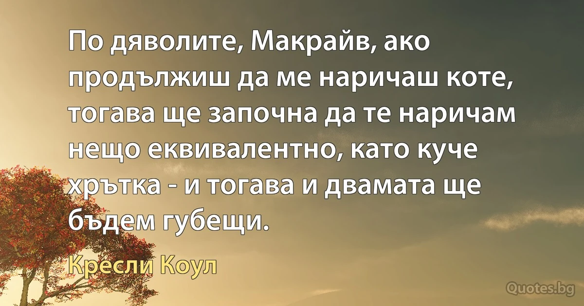 По дяволите, Макрайв, ако продължиш да ме наричаш коте, тогава ще започна да те наричам нещо еквивалентно, като куче хрътка - и тогава и двамата ще бъдем губещи. (Кресли Коул)