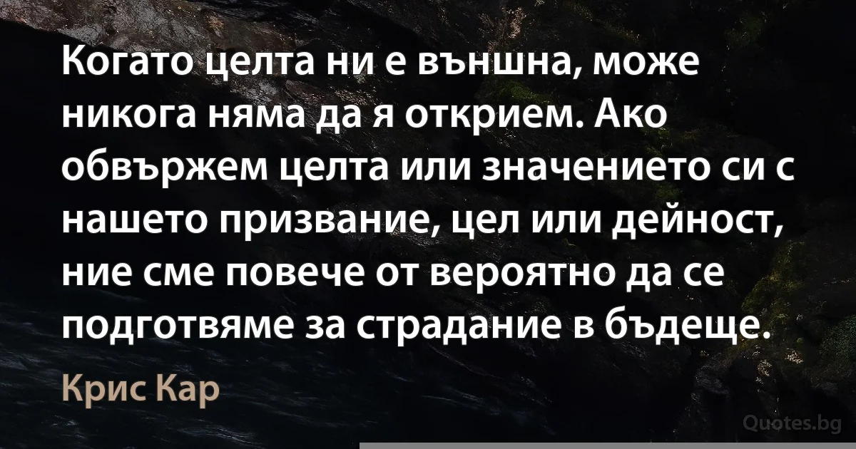 Когато целта ни е външна, може никога няма да я открием. Ако обвържем целта или значението си с нашето призвание, цел или дейност, ние сме повече от вероятно да се подготвяме за страдание в бъдеще. (Крис Кар)