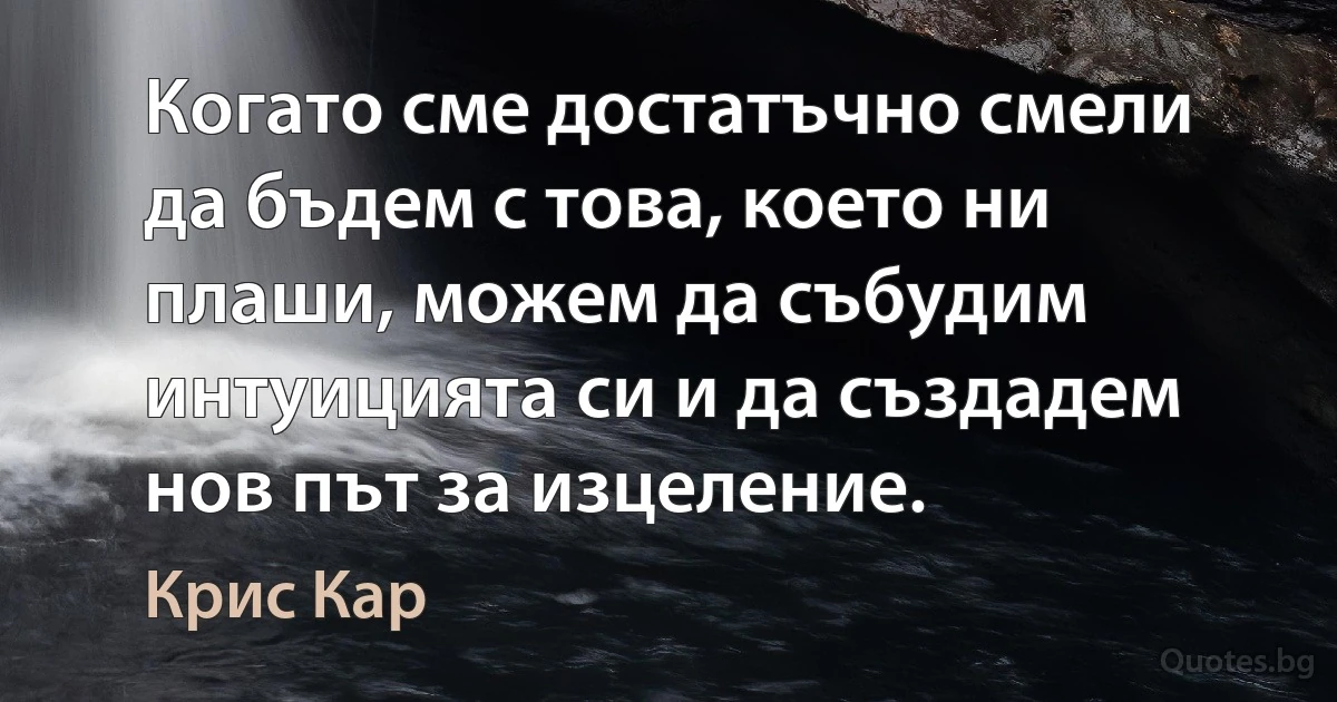 Когато сме достатъчно смели да бъдем с това, което ни плаши, можем да събудим интуицията си и да създадем нов път за изцеление. (Крис Кар)