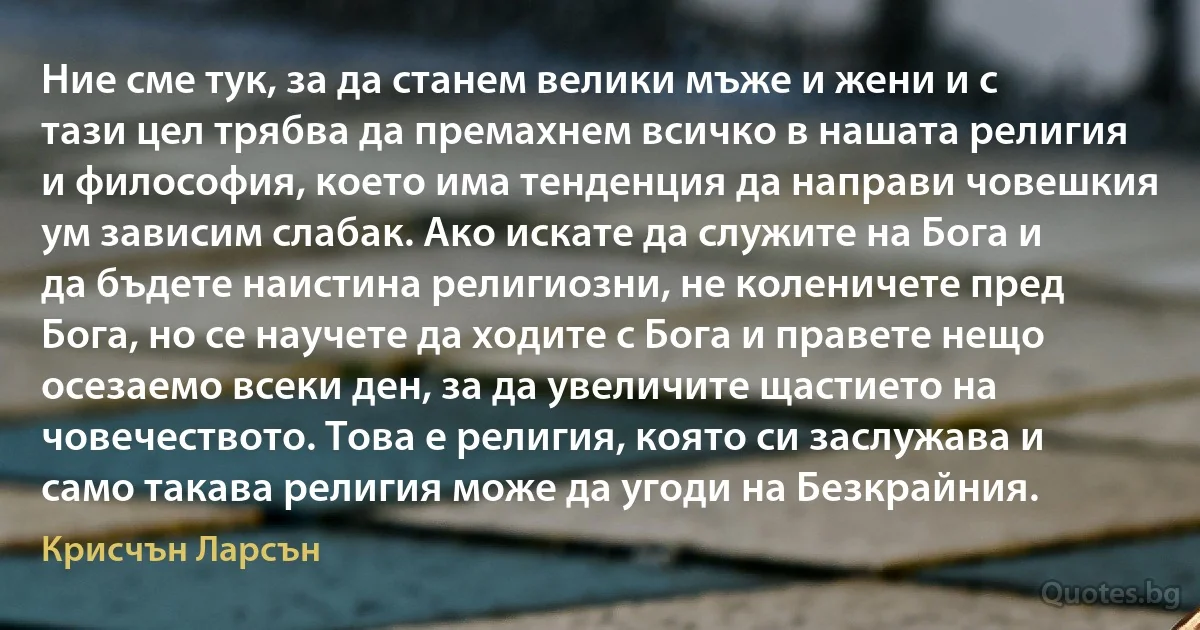 Ние сме тук, за да станем велики мъже и жени и с тази цел трябва да премахнем всичко в нашата религия и философия, което има тенденция да направи човешкия ум зависим слабак. Ако искате да служите на Бога и да бъдете наистина религиозни, не коленичете пред Бога, но се научете да ходите с Бога и правете нещо осезаемо всеки ден, за да увеличите щастието на човечеството. Това е религия, която си заслужава и само такава религия може да угоди на Безкрайния. (Крисчън Ларсън)