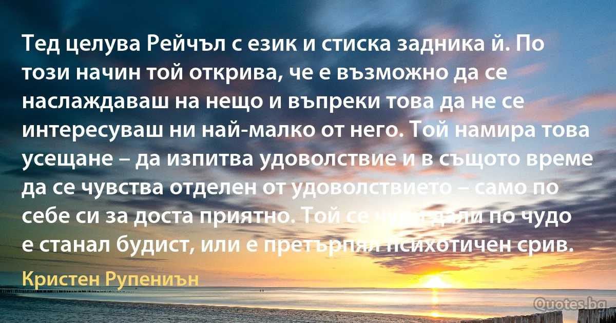 Тед целува Рейчъл с език и стиска задника й. По този начин той открива, че е възможно да се наслаждаваш на нещо и въпреки това да не се интересуваш ни най-малко от него. Той намира това усещане – да изпитва удоволствие и в същото време да се чувства отделен от удоволствието – само по себе си за доста приятно. Той се чуди дали по чудо е станал будист, или е претърпял психотичен срив. (Кристен Рупениън)