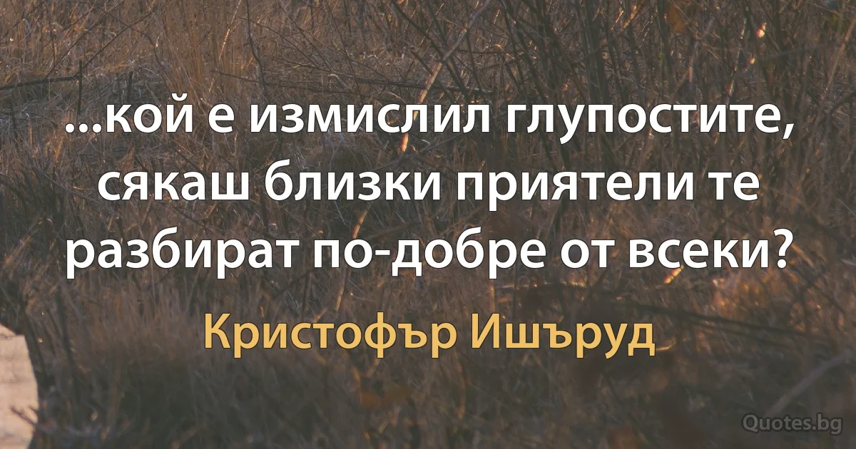 ...кой е измислил глупостите, сякаш близки приятели те разбират по-добре от всеки? (Кристофър Ишъруд)