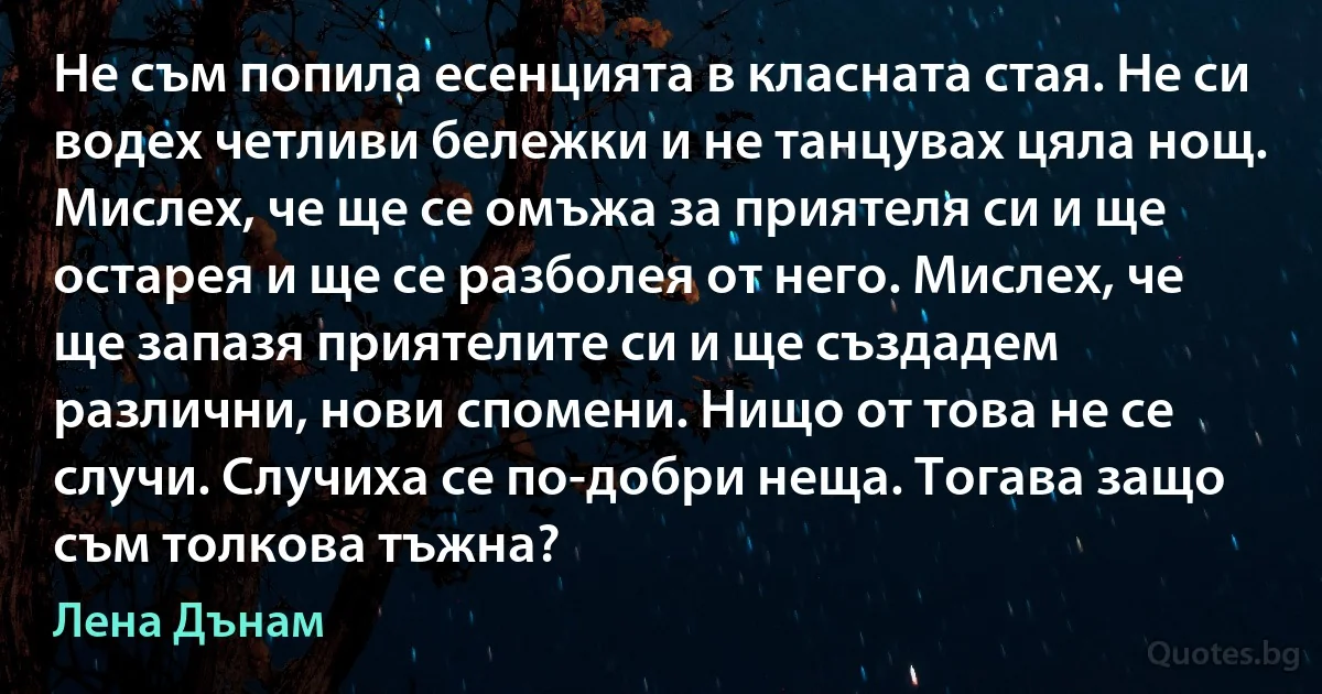 Не съм попила есенцията в класната стая. Не си водех четливи бележки и не танцувах цяла нощ. Мислех, че ще се омъжа за приятеля си и ще остарея и ще се разболея от него. Мислех, че ще запазя приятелите си и ще създадем различни, нови спомени. Нищо от това не се случи. Случиха се по-добри неща. Тогава защо съм толкова тъжна? (Лена Дънам)