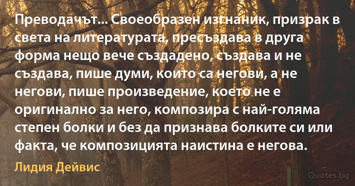 Преводачът... Своеобразен изгнаник, призрак в света на литературата, пресъздава в друга форма нещо вече създадено, създава и не създава, пише думи, които са негови, а не негови, пише произведение, което не е оригинално за него, композира с най-голяма степен болки и без да признава болките си или факта, че композицията наистина е негова. (Лидия Дейвис)