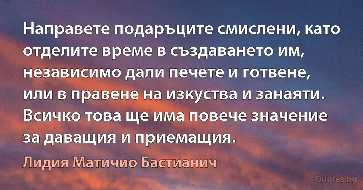 Направете подаръците смислени, като отделите време в създаването им, независимо дали печете и готвене, или в правене на изкуства и занаяти. Всичко това ще има повече значение за даващия и приемащия. (Лидия Матичио Бастианич)