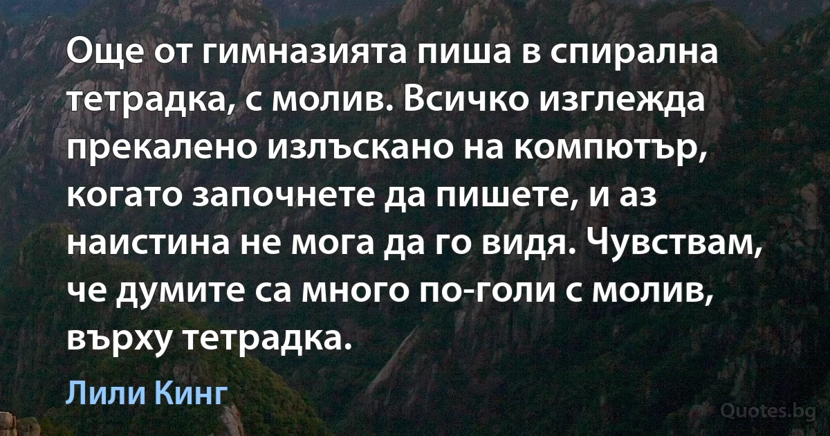 Още от гимназията пиша в спирална тетрадка, с молив. Всичко изглежда прекалено излъскано на компютър, когато започнете да пишете, и аз наистина не мога да го видя. Чувствам, че думите са много по-голи с молив, върху тетрадка. (Лили Кинг)