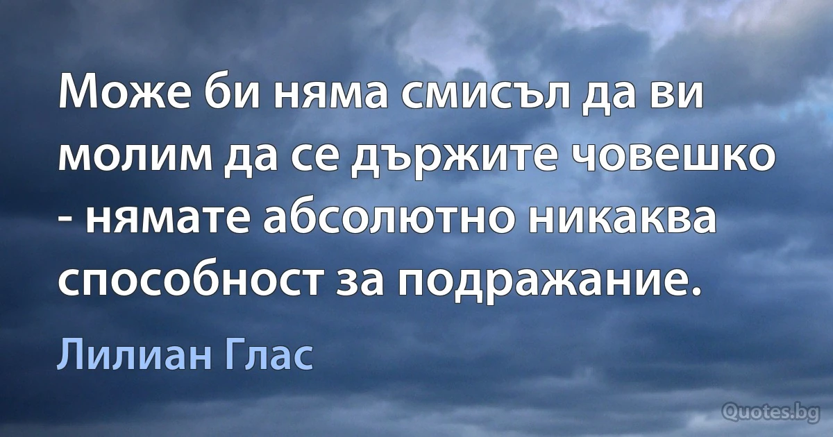 Може би няма смисъл да ви молим да се държите човешко - нямате абсолютно никаква способност за подражание. (Лилиан Глас)