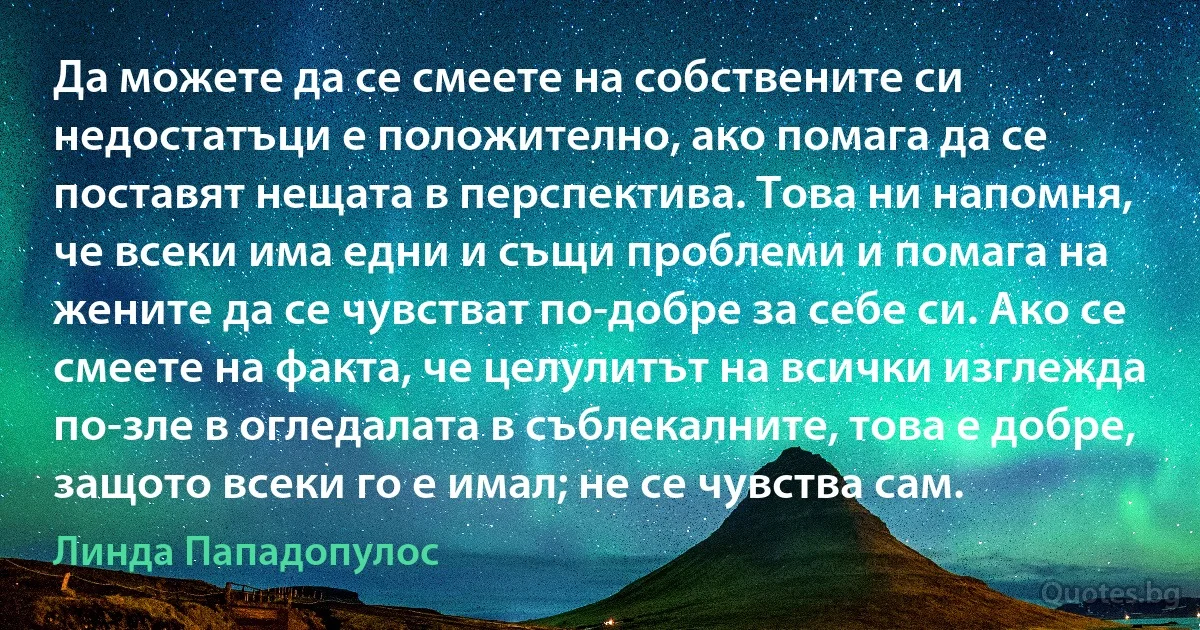 Да можете да се смеете на собствените си недостатъци е положително, ако помага да се поставят нещата в перспектива. Това ни напомня, че всеки има едни и същи проблеми и помага на жените да се чувстват по-добре за себе си. Ако се смеете на факта, че целулитът на всички изглежда по-зле в огледалата в съблекалните, това е добре, защото всеки го е имал; не се чувства сам. (Линда Пападопулос)