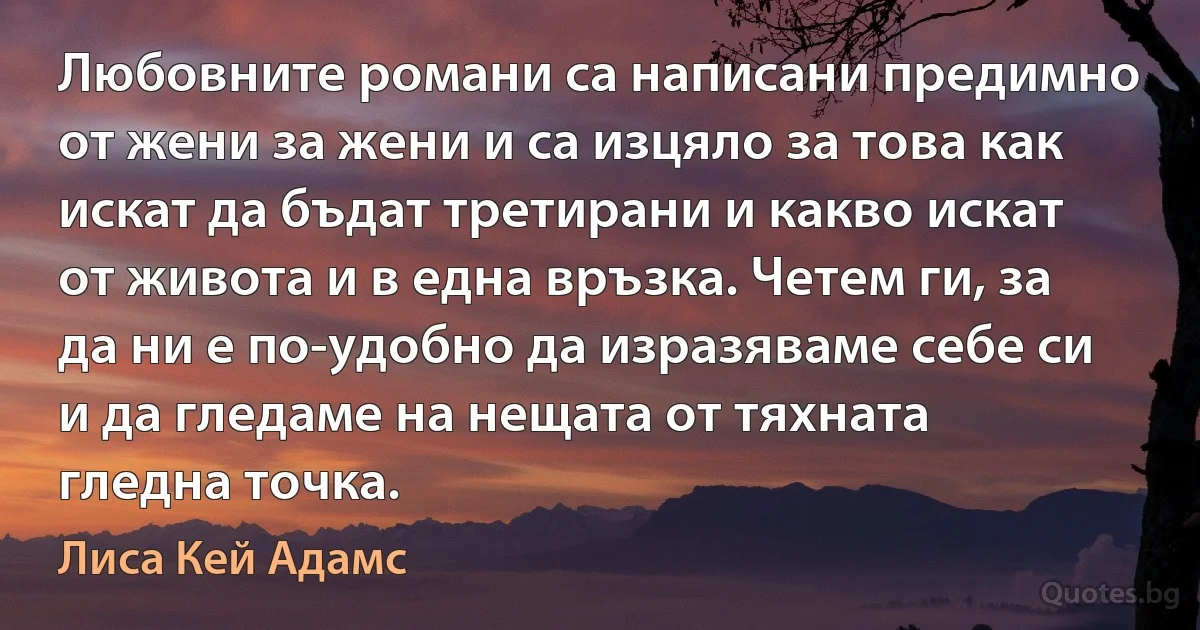 Любовните романи са написани предимно от жени за жени и са изцяло за това как искат да бъдат третирани и какво искат от живота и в една връзка. Четем ги, за да ни е по-удобно да изразяваме себе си и да гледаме на нещата от тяхната гледна точка. (Лиса Кей Адамс)