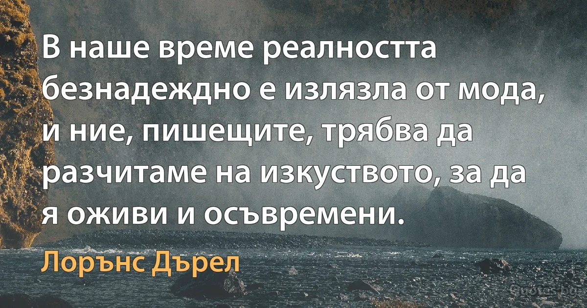 В наше време реалността безнадеждно е излязла от мода, и ние, пишещите, трябва да разчитаме на изкуството, за да я оживи и осъвремени. (Лорънс Дърел)