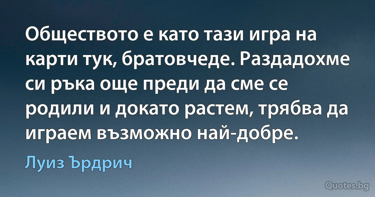 Обществото е като тази игра на карти тук, братовчеде. Раздадохме си ръка още преди да сме се родили и докато растем, трябва да играем възможно най-добре. (Луиз Ърдрич)