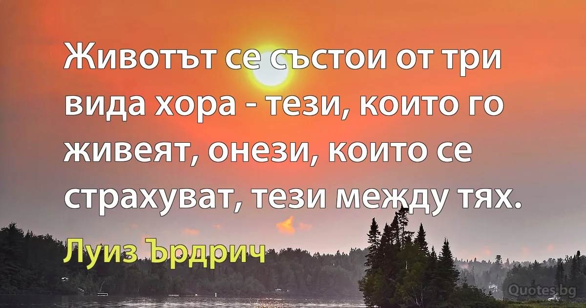 Животът се състои от три вида хора - тези, които го живеят, онези, които се страхуват, тези между тях. (Луиз Ърдрич)