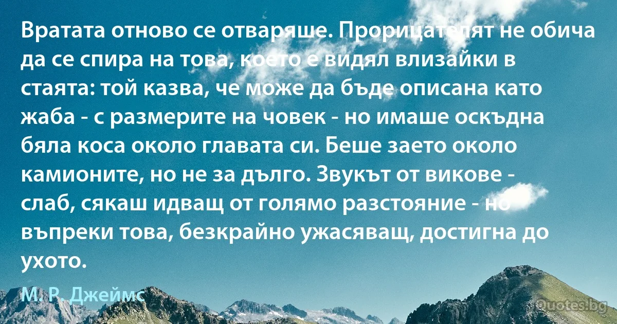 Вратата отново се отваряше. Прорицателят не обича да се спира на това, което е видял влизайки в стаята: той казва, че може да бъде описана като жаба - с размерите на човек - но имаше оскъдна бяла коса около главата си. Беше заето около камионите, но не за дълго. Звукът от викове - слаб, сякаш идващ от голямо разстояние - но въпреки това, безкрайно ужасяващ, достигна до ухото. (М. Р. Джеймс)