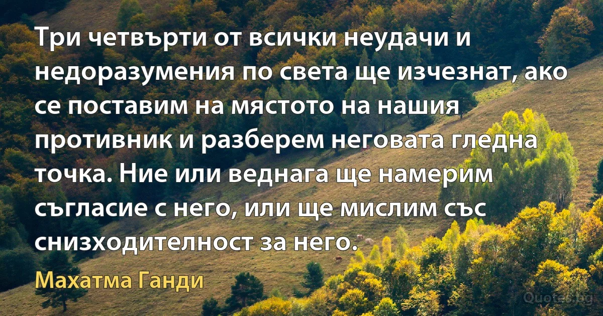 Три четвърти от всички неудачи и недоразумения по света ще изчезнат, ако се поставим на мястото на нашия противник и разберем неговата гледна точка. Ние или веднага ще намерим съгласие с него, или ще мислим със снизходителност за него. (Махатма Ганди)