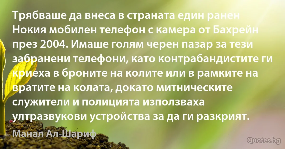 Трябваше да внеса в страната един ранен Нокия мобилен телефон с камера от Бахрейн през 2004. Имаше голям черен пазар за тези забранени телефони, като контрабандистите ги криеха в броните на колите или в рамките на вратите на колата, докато митническите служители и полицията използваха ултразвукови устройства за да ги разкрият. (Манал Ал-Шариф)