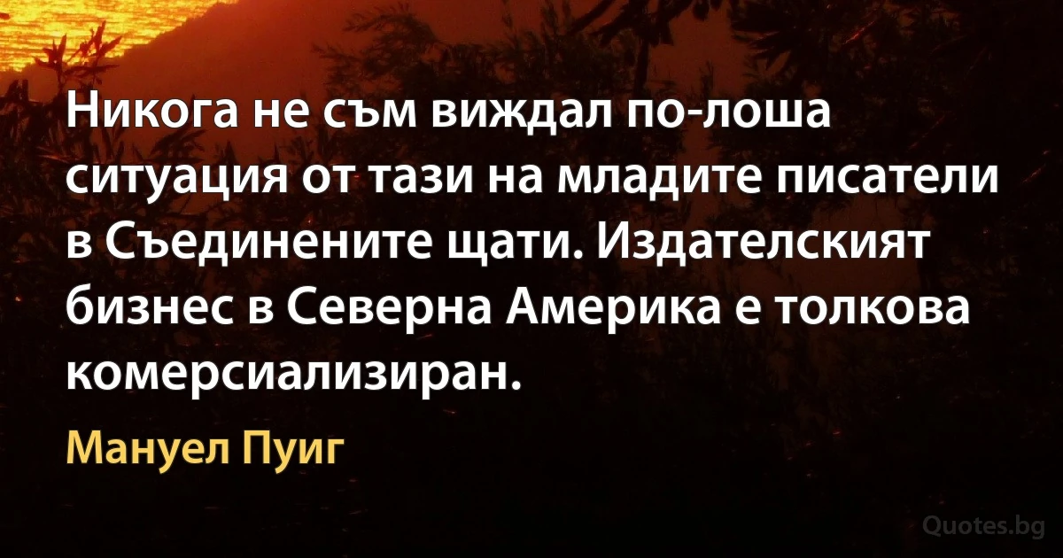 Никога не съм виждал по-лоша ситуация от тази на младите писатели в Съединените щати. Издателският бизнес в Северна Америка е толкова комерсиализиран. (Мануел Пуиг)