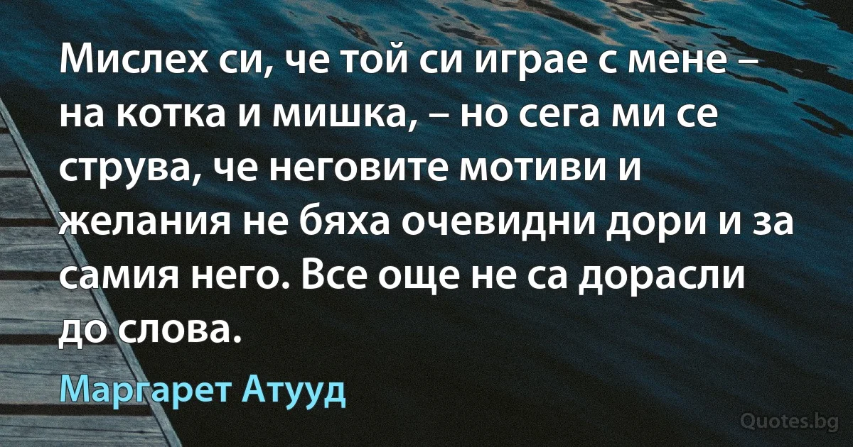 Мислех си, че той си играе с мене – на котка и мишка, – но сега ми се струва, че неговите мотиви и желания не бяха очевидни дори и за самия него. Все още не са дорасли до слова. (Маргарет Атууд)