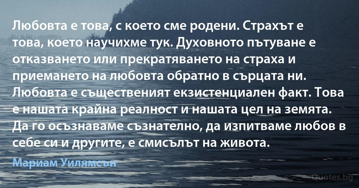 Любовта е това, с което сме родени. Страхът е това, което научихме тук. Духовното пътуване е отказването или прекратяването на страха и приемането на любовта обратно в сърцата ни. Любовта е същественият екзистенциален факт. Това е нашата крайна реалност и нашата цел на земята. Да го осъзнаваме съзнателно, да изпитваме любов в себе си и другите, е смисълът на живота. (Мариам Уилямсън)