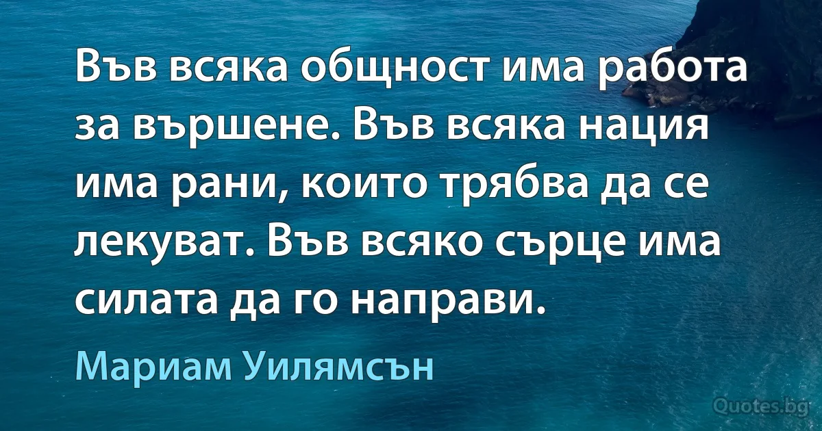 Във всяка общност има работа за вършене. Във всяка нация има рани, които трябва да се лекуват. Във всяко сърце има силата да го направи. (Мариам Уилямсън)